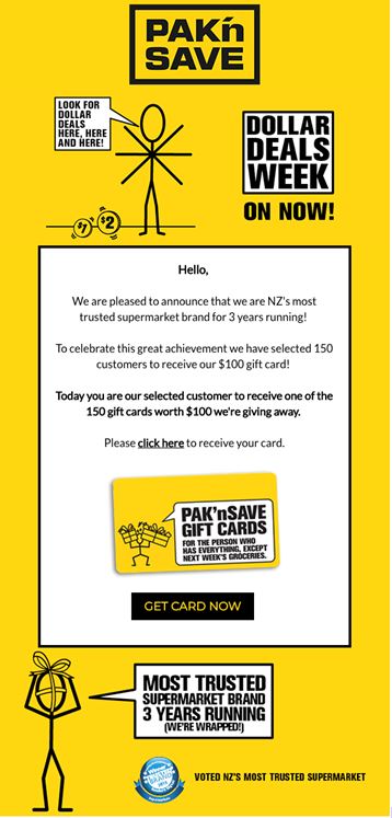 Scam email with following text: PAK'nSAVE - Look for dollar deals here, here and here! - Dollar Deals Weeks on Now! - Hello, We are pleased to announce that we are NZ's most trusted supermarket brand for 3 years running! To celebrate this great achievement we have selected 150 customers to receive our $100 gift card! Today you are our selected customer to receive one of the 150 gift cards worth $100 we're giving away. Please click here to receive your card. -PAK'nSAVE gift card- Get card now - Most trusted supermarket brand 3 years running (we're wrapped!)